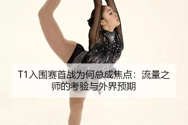 T1入围赛首战为何总成焦点：流量之师的考验与外界预期